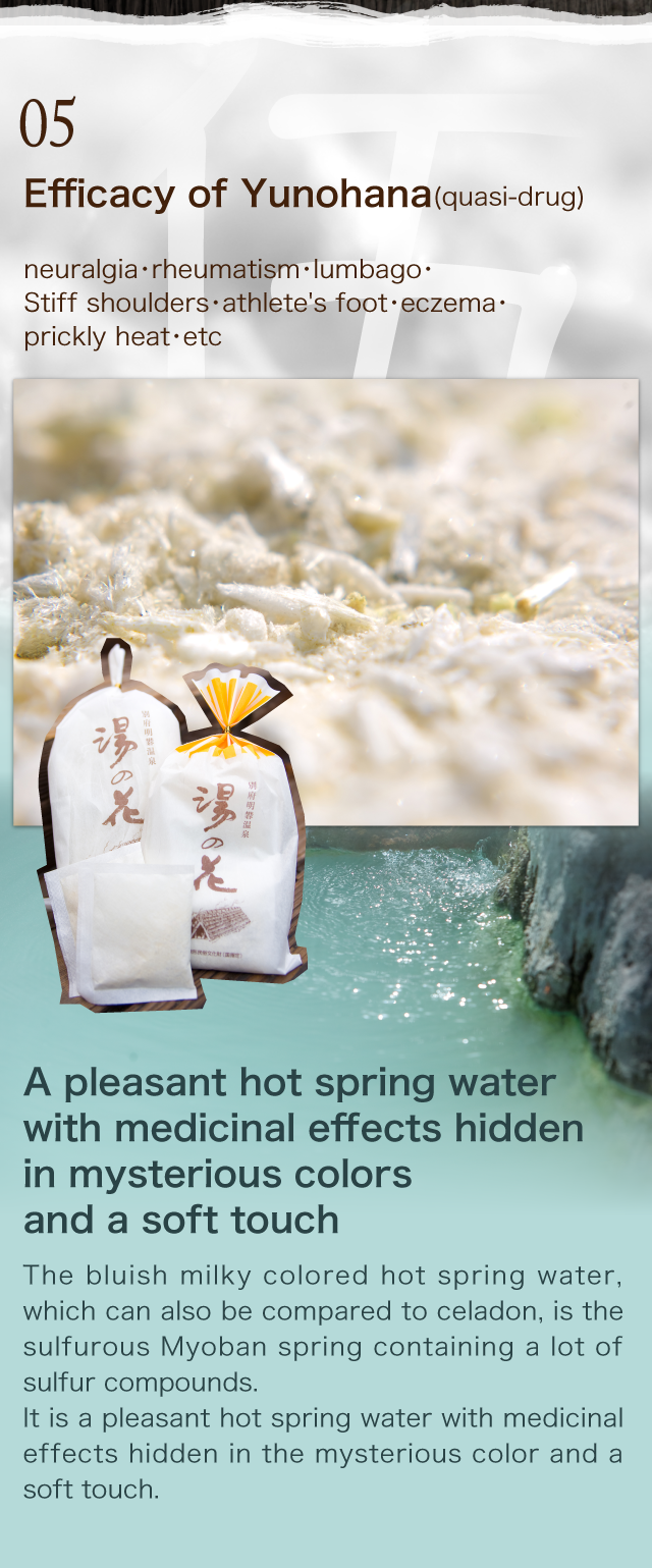 Efficacy of Yunohana (quasi-drug)
    neuralgia・rheumatism・lumbago・
Stiff shoulders・athlete's foot・	eczema・
prickly heat・etc 
A pleasant hot spring water with medicinal effects hidden 
in mysterious colors and a soft touch
The bluish milky colored hot spring water, which can also be compared to celadon, is the sulfurous Myoban spring containing a lot of sulfur compounds.
It is a pleasant hot spring water with medicinal effects hidden in the mysterious color and a soft touch. 